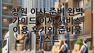 창원 이사 준비 완벽 가이드: 이사 서비스 이용 후기와 준비물 리스트